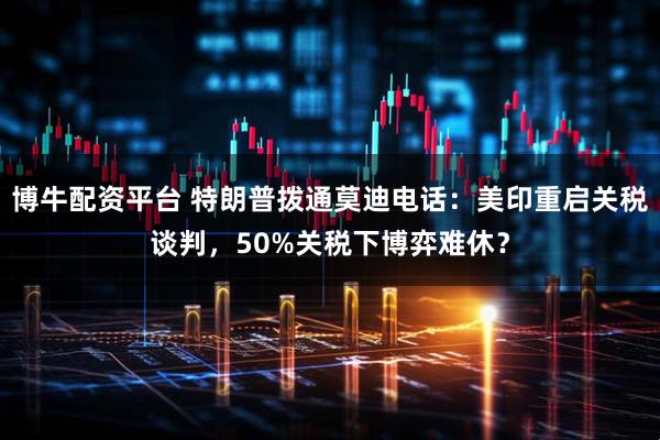 博牛配资平台 特朗普拨通莫迪电话：美印重启关税谈判，50%关税下博弈难休？