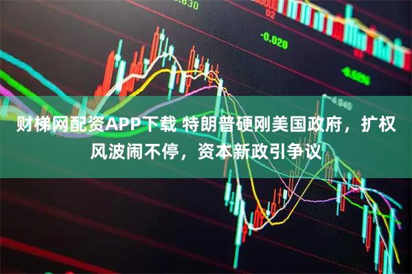 财梯网配资APP下载 特朗普硬刚美国政府，扩权风波闹不停，资本新政引争议