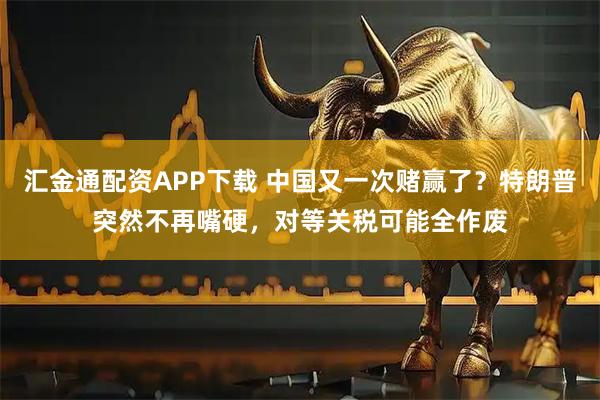 汇金通配资APP下载 中国又一次赌赢了？特朗普突然不再嘴硬，对等关税可能全作废