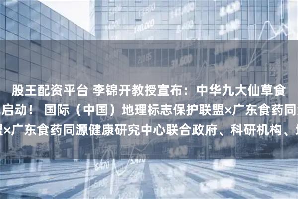 股王配资平台 李锦开教授宣布：中华九大仙草食药同源大科学计划正式启动！ 国际（中国）地理标志保护联盟×广东食药同源健康研究中心联合政府、科研机构、地标用标企业
