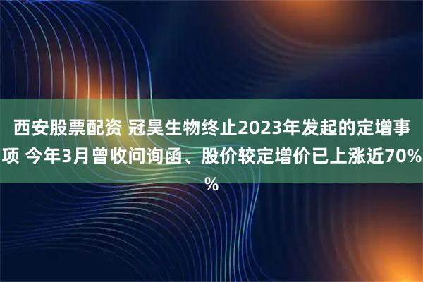 西安股票配资 冠昊生物终止2023年发起的定增事项 今年3月曾收问询函、股价较定增价已上涨近70%