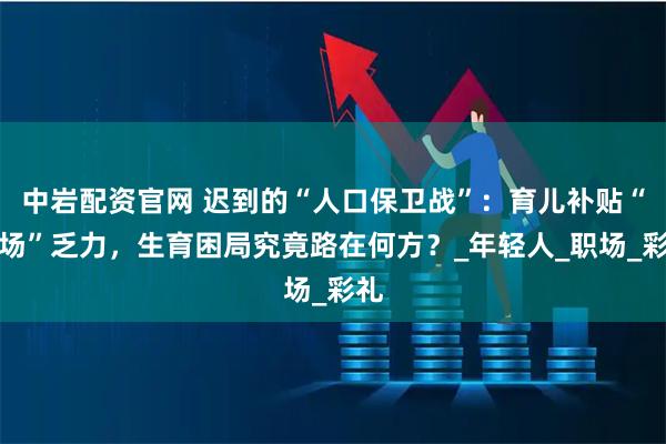 中岩配资官网 迟到的“人口保卫战”：育儿补贴“救场”乏力，生育困局究竟路在何方？_年轻人_职场_彩礼