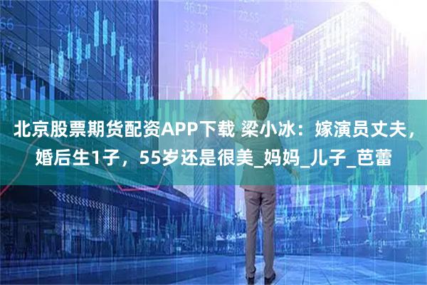 北京股票期货配资APP下载 梁小冰：嫁演员丈夫，婚后生1子，55岁还是很美_妈妈_儿子_芭蕾