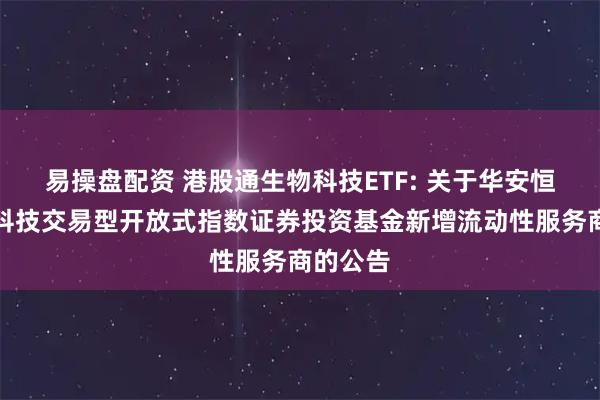 易操盘配资 港股通生物科技ETF: 关于华安恒生生物科技交易型开放式指数证券投资基金新增流动性服务商的公告