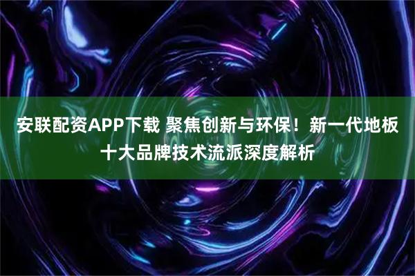 安联配资APP下载 聚焦创新与环保！新一代地板十大品牌技术流派深度解析
