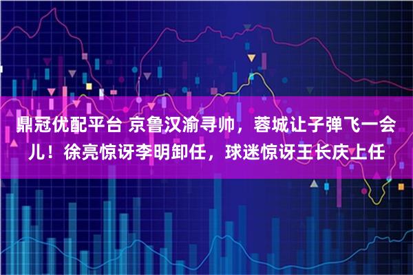 鼎冠优配平台 京鲁汉渝寻帅，蓉城让子弹飞一会儿！徐亮惊讶李明卸任，球迷惊讶王长庆上任