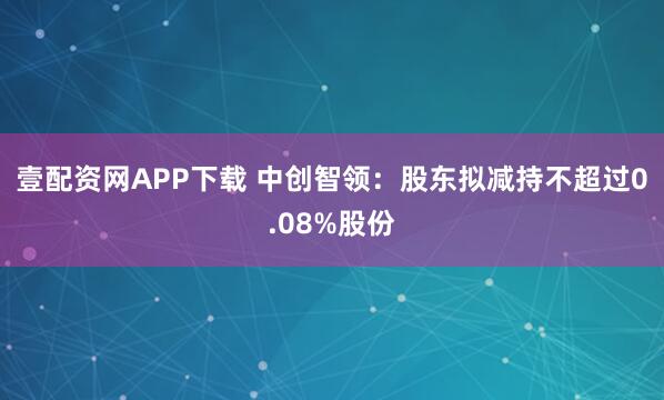 壹配资网APP下载 中创智领：股东拟减持不超过0.08%股份
