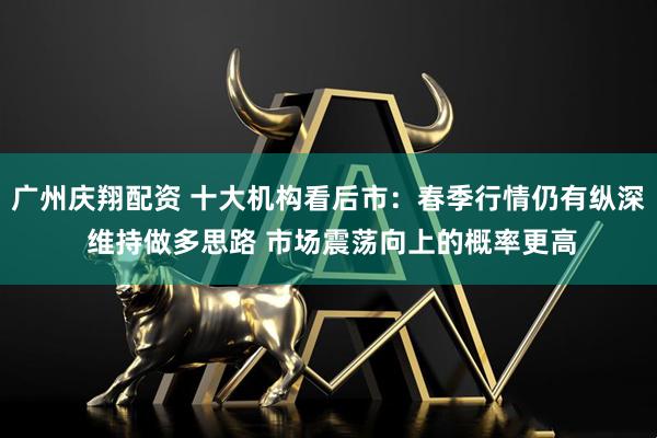 广州庆翔配资 十大机构看后市：春季行情仍有纵深 维持做多思路 市场震荡向上的概率更高