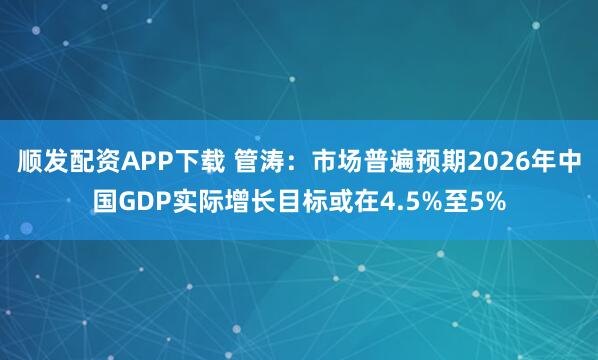顺发配资APP下载 管涛：市场普遍预期2026年中国GDP实际增长目标或在4.5%至5%
