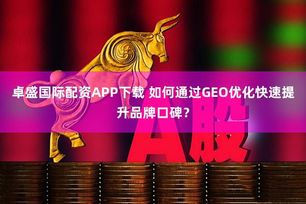 卓盛国际配资APP下载 如何通过GEO优化快速提升品牌口碑？