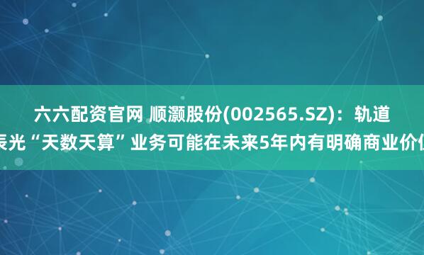 六六配资官网 顺灏股份(002565.SZ)：轨道辰光“天数天算”业务可能在未来5年内有明确商业价值