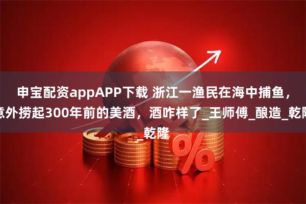 申宝配资appAPP下载 浙江一渔民在海中捕鱼，意外捞起300年前的美酒，酒咋样了_王师傅_酿造_乾隆
