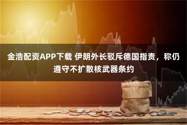 金浩配资APP下载 伊朗外长驳斥德国指责，称仍遵守不扩散核武器条约