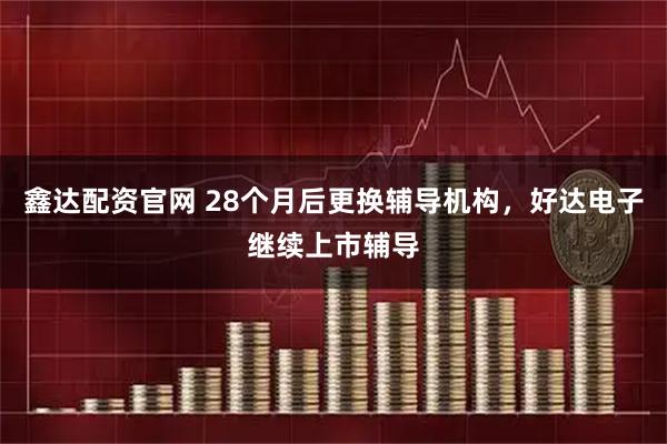 鑫达配资官网 28个月后更换辅导机构，好达电子继续上市辅导