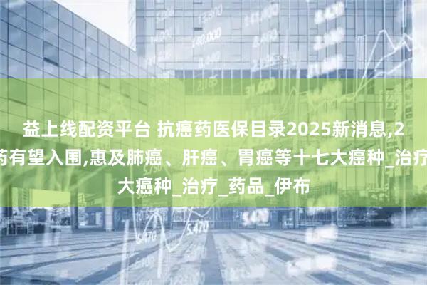 益上线配资平台 抗癌药医保目录2025新消息,23款抗癌新药有望入围,惠及肺癌、肝癌、胃癌等十七大癌种_治疗_药品_伊布