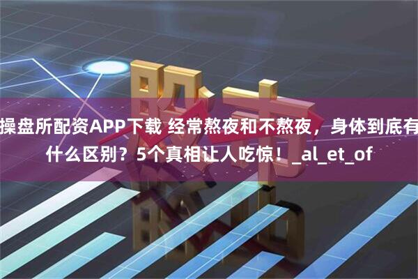 操盘所配资APP下载 经常熬夜和不熬夜，身体到底有什么区别？5个真相让人吃惊！_al_et_of