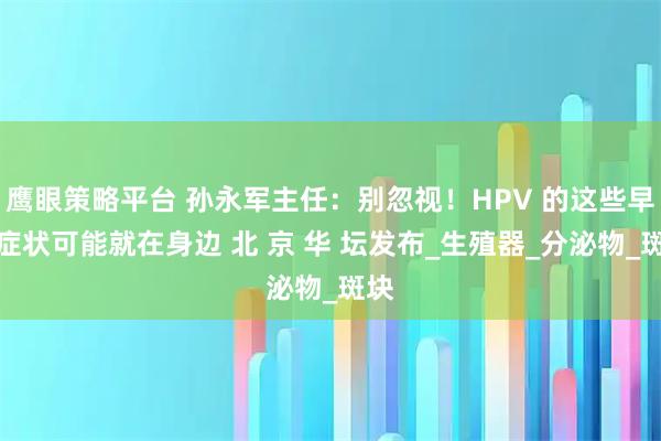 鹰眼策略平台 孙永军主任：别忽视！HPV 的这些早期症状可能就在身边 北 京 华 坛发布_生殖器_分泌物_斑块