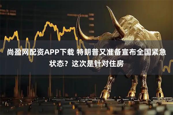 尚盈网配资APP下载 特朗普又准备宣布全国紧急状态？这次是针对住房