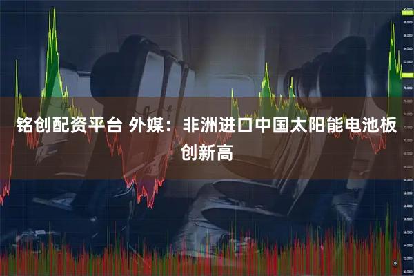 铭创配资平台 外媒：非洲进口中国太阳能电池板创新高