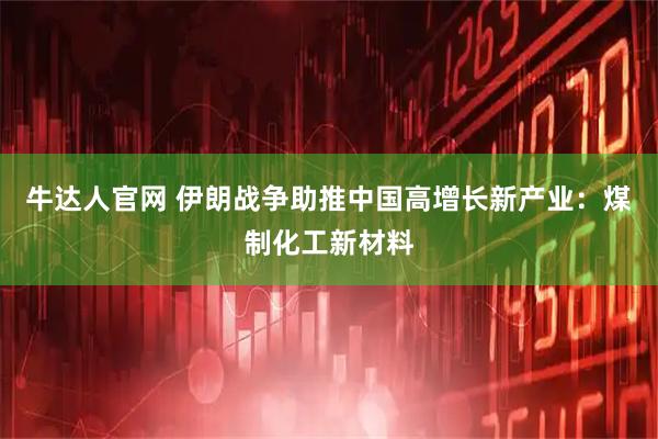 牛达人官网 伊朗战争助推中国高增长新产业：煤制化工新材料